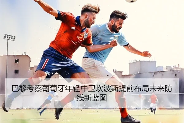 巴黎考察葡萄牙年轻中卫坎波斯提前布局未来防线新蓝图